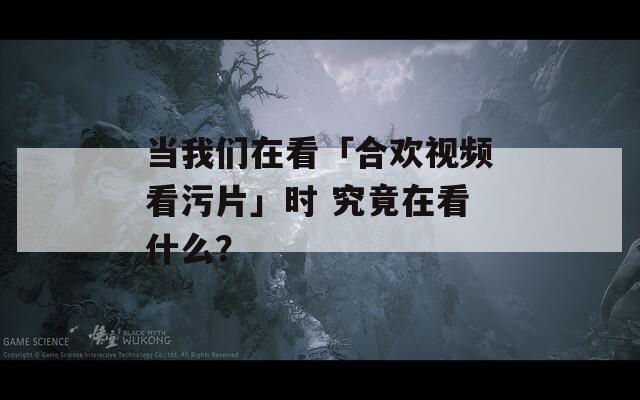 當(dāng)我們?cè)诳础负蠚g視頻看污片」時(shí) 究竟在看什么？