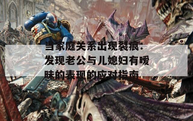 當(dāng)家庭關(guān)系出現(xiàn)裂痕：發(fā)現(xiàn)老公與兒媳婦有曖昧的表現(xiàn)的應(yīng)對指南