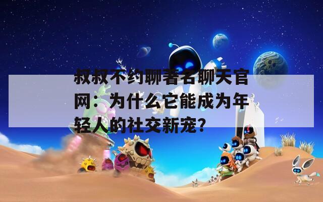 叔叔不約聊著名聊天官網(wǎng)：為什么它能成為年輕人的社交新寵？