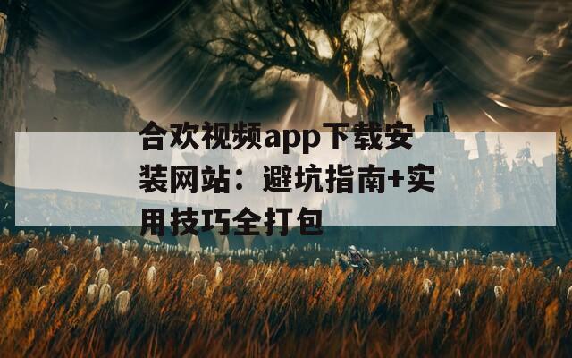 合歡視頻app下載安裝網(wǎng)站：避坑指南+實用技巧全打包