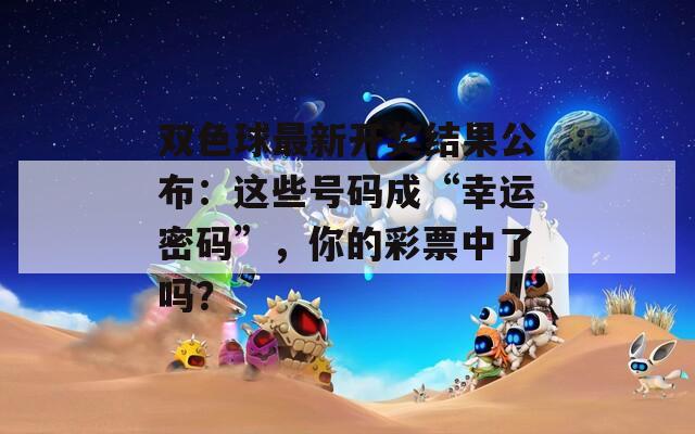 雙色球最新開獎結(jié)果公布：這些號碼成“幸運(yùn)密碼”，你的彩票中了嗎？