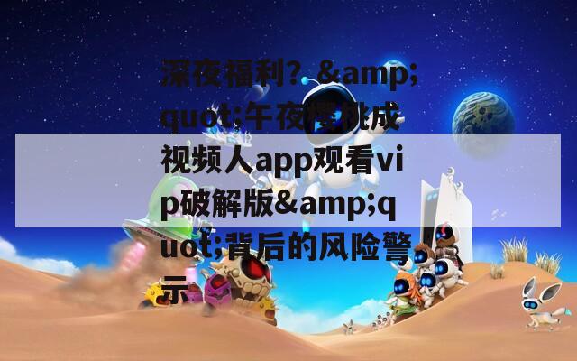 深夜福利？&quot;午夜櫻桃成視頻人app觀看vip破解版&quot;背后的風險警示