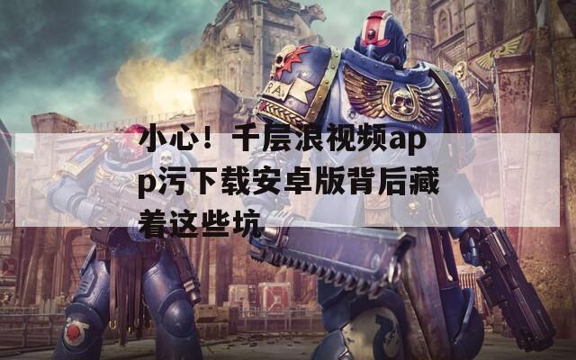 小心！千層浪視頻app污下載安卓版背后藏著這些坑