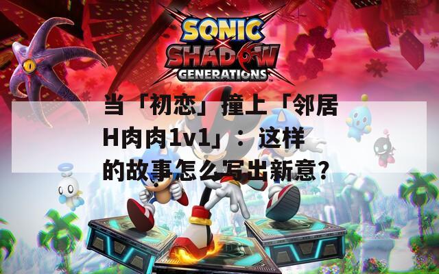 當「初戀」撞上「鄰居H肉肉1v1」：這樣的故事怎么寫出新意？