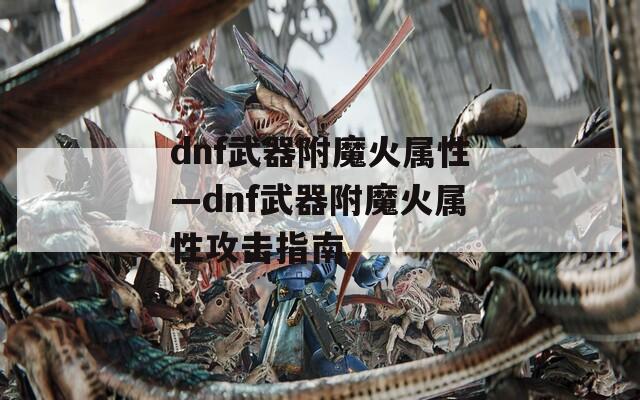 dnf武器附魔火屬性—dnf武器附魔火屬性攻擊指南