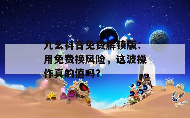 九幺抖音免費解鎖版：用免費換風(fēng)險，這波操作真的值嗎？