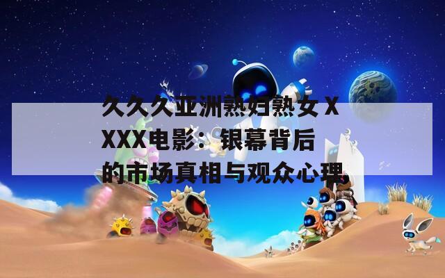久久久亞洲熟婦熟女ⅩXXX電影：銀幕背后的市場真相與觀眾心理