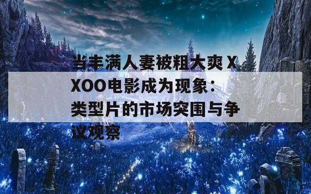 當(dāng)豐滿人妻被粗大爽ⅩXOO電影成為現(xiàn)象：類型片的市場突圍與爭議觀察