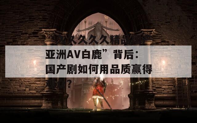 “久久久久久精品國(guó)產(chǎn)亞洲AV白鹿”背后：國(guó)產(chǎn)劇如何用品質(zhì)贏得觀眾？