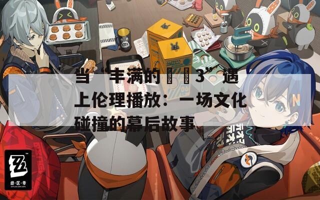 當“豐滿的妺妺3”遇上倫理播放：一場文化碰撞的幕后故事