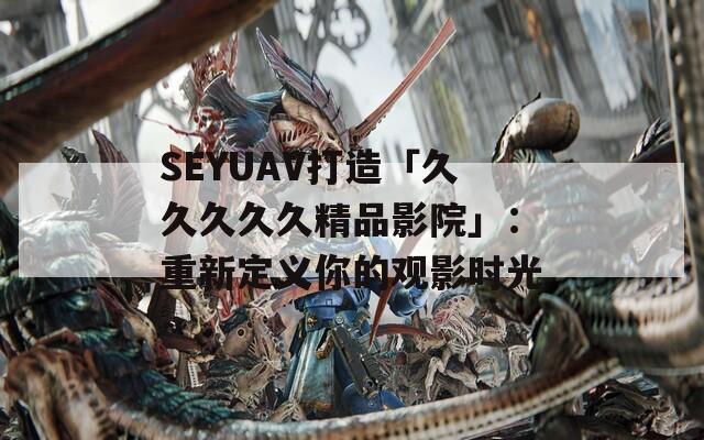 SEYUAV打造「久久久久久精品影院」：重新定義你的觀影時光