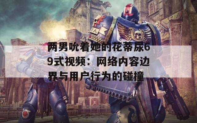 兩男吮著她的花蒂尿69式視頻：網(wǎng)絡內(nèi)容邊界與用戶行為的碰撞