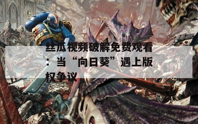 絲瓜視頻破解免費觀看：當“向日葵”遇上版權(quán)爭議