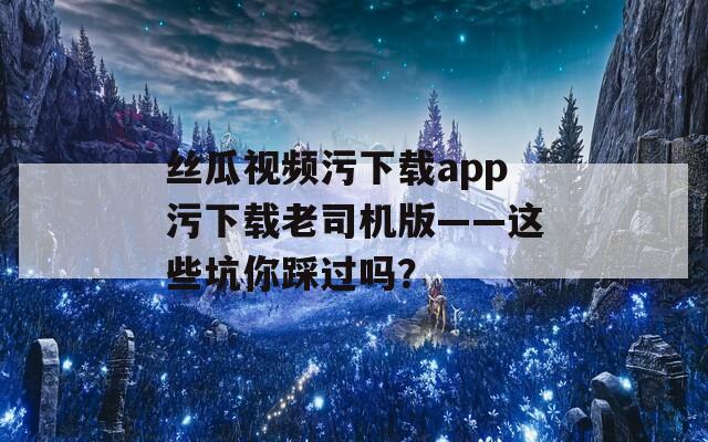 絲瓜視頻污下載app污下載老司機(jī)版——這些坑你踩過嗎？