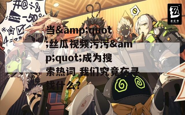 當(dāng)&quot;絲瓜視頻污污&quot;成為搜索熱詞 我們究竟在尋找什么？