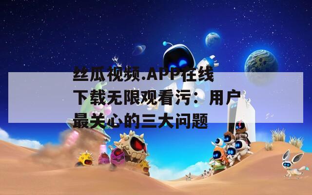 絲瓜視頻.APP在線下載無(wú)限觀看污：用戶最關(guān)心的三大問(wèn)題