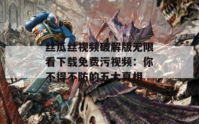 絲瓜絲視頻破解版無(wú)限看下載免費(fèi)污視頻：你不得不防的五大真相