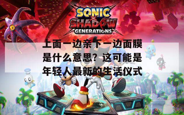 上面一邊親下一邊面膜是什么意思？這可能是年輕人最新的生活儀式
