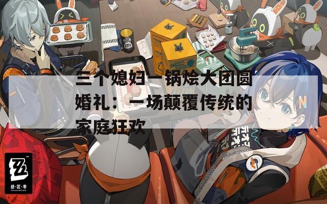 三個媳婦一鍋燴大團圓婚禮：一場顛覆傳統(tǒng)的家庭狂歡