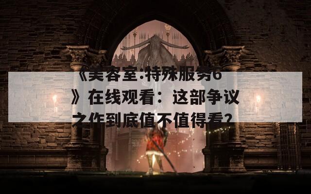 《美容室:特殊服務6》在線觀看：這部爭議之作到底值不值得看？