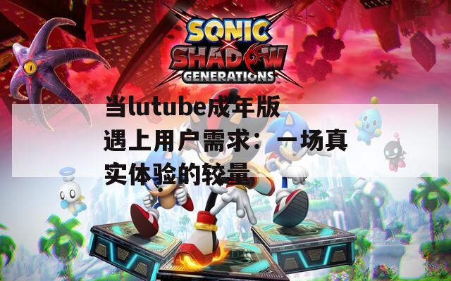 當(dāng)lutube成年版遇上用戶需求：一場真實(shí)體驗(yàn)的較量