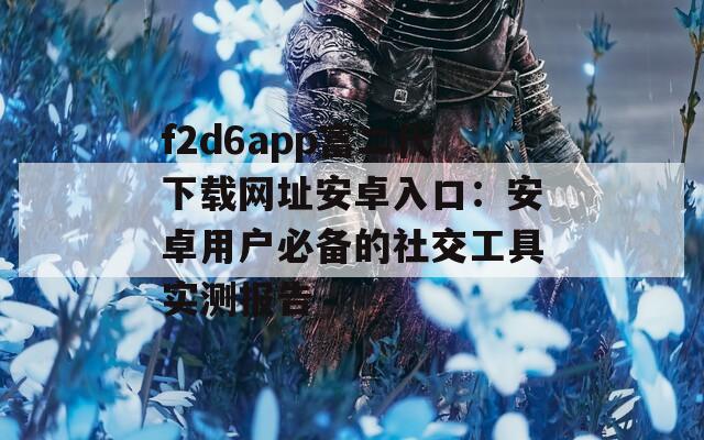 f2d6app富二代下載網(wǎng)址安卓入口：安卓用戶必備的社交工具實(shí)測(cè)報(bào)告