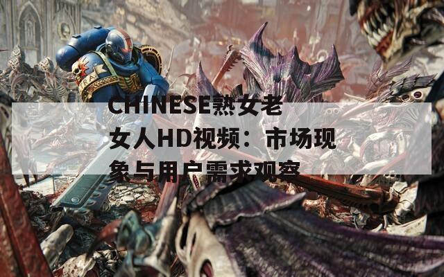 CHINESE熟女老女人HD視頻：市場(chǎng)現(xiàn)象與用戶需求觀察