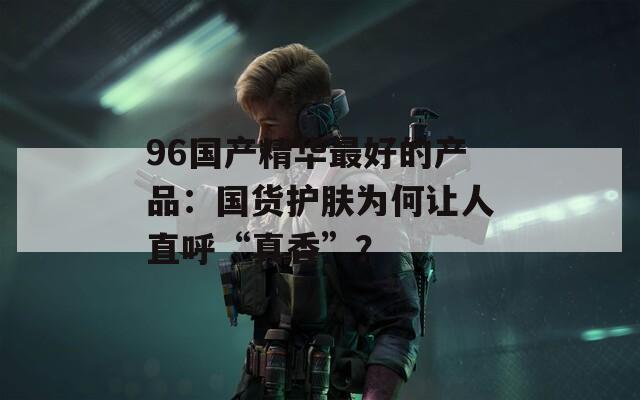 96國產(chǎn)精華最好的產(chǎn)品：國貨護膚為何讓人直呼“真香”？