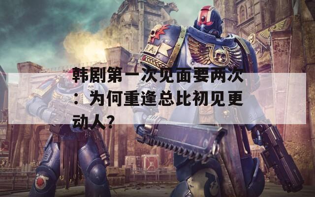 韓劇第一次見面要兩次：為何重逢總比初見更動人？