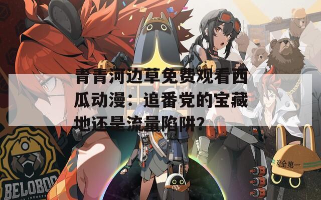 青青河邊草免費觀看西瓜動漫：追番黨的寶藏地還是流量陷阱？