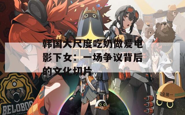 韓國(guó)大尺度吃奶做爰電影下女：一場(chǎng)爭(zhēng)議背后的文化切片