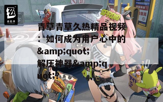 青草青草久熱精品視頻：如何成為用戶心中的&quot;解壓神器&quot;？