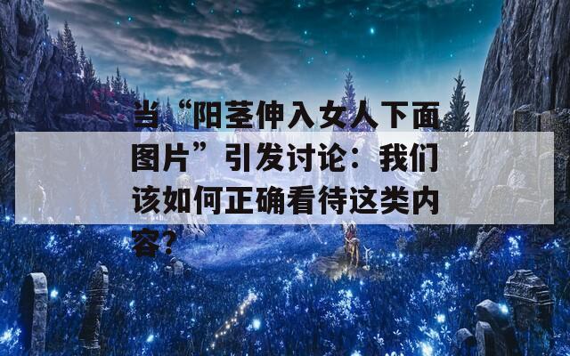 當“陽莖伸入女人下面圖片”引發(fā)討論：我們該如何正確看待這類內(nèi)容？
