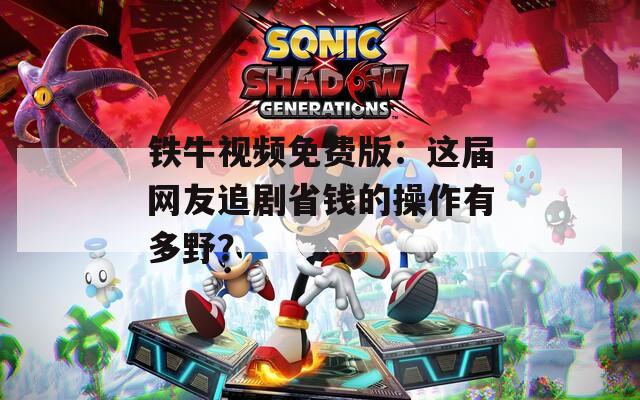 鐵牛視頻免費版：這屆網(wǎng)友追劇省錢的操作有多野？