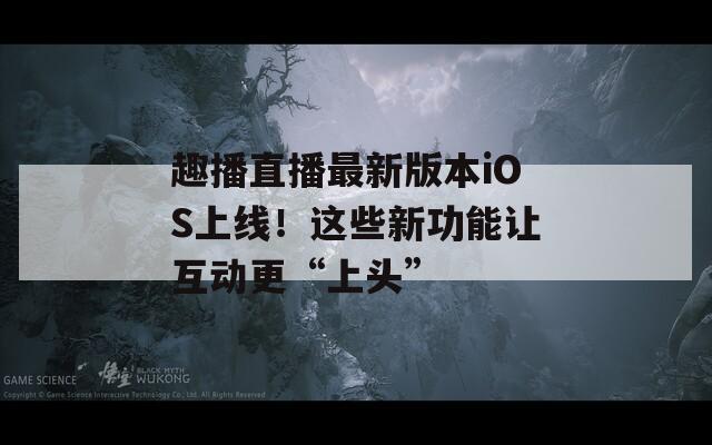 趣播直播最新版本iOS上線！這些新功能讓互動(dòng)更“上頭”