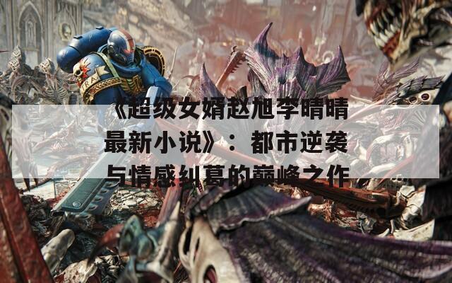 《超級女婿趙旭李晴晴最新小說》：都市逆襲與情感糾葛的巔峰之作