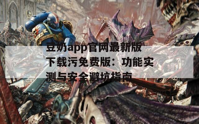 豆奶app官網(wǎng)最新版下載污免費版：功能實測與安全避坑指南