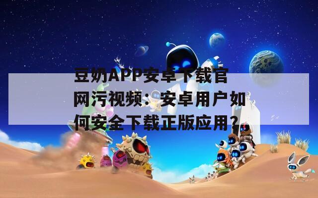 豆奶APP安卓下載官網(wǎng)污視頻：安卓用戶如何安全下載正版應(yīng)用？