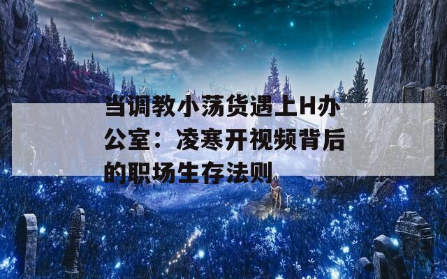 當(dāng)調(diào)教小蕩貨遇上H辦公室：凌寒開視頻背后的職場生存法則