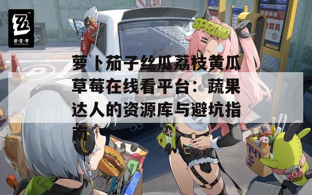 蘿卜茄子絲瓜荔枝黃瓜草莓在線看平臺：蔬果達(dá)人的資源庫與避坑指南