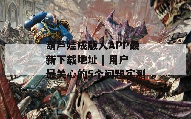 葫蘆娃成版人APP最新下載地址 | 用戶最關(guān)心的5個問題實測