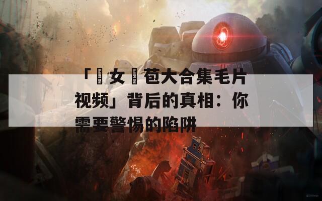 「處女開(kāi)苞大合集毛片視頻」背后的真相：你需要警惕的陷阱