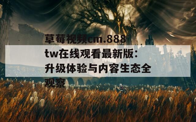 草莓視頻cm.888tw在線觀看最新版：升級體驗與內容生態(tài)全觀察