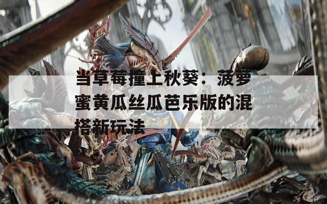 當(dāng)草莓撞上秋葵：菠蘿蜜黃瓜絲瓜芭樂版的混搭新玩法