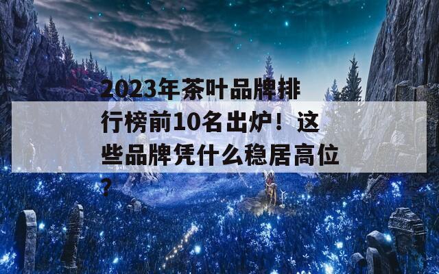 2023年茶葉品牌排行榜前10名出爐！這些品牌憑什么穩(wěn)居高位？