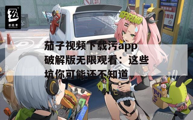 茄子視頻下載污app破解版無限觀看：這些坑你可能還不知道