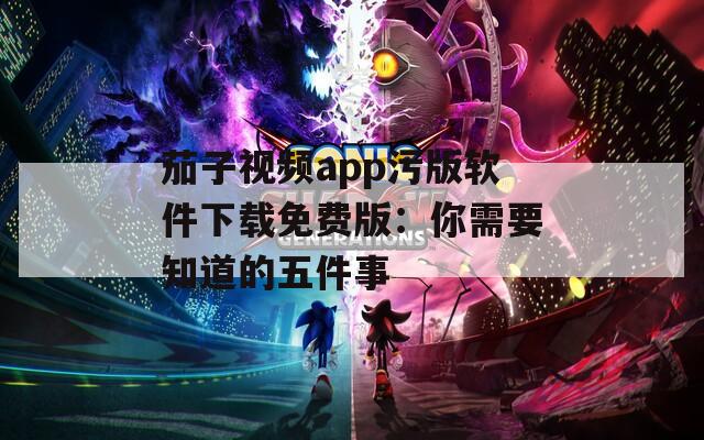 茄子視頻app污版軟件下載免費(fèi)版：你需要知道的五件事