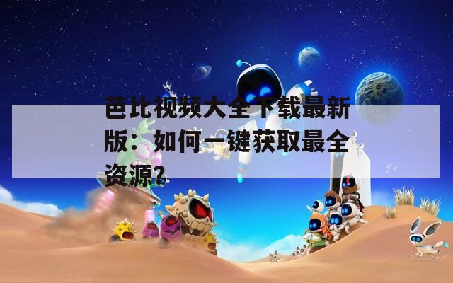 芭比視頻大全下載最新版：如何一鍵獲取最全資源？