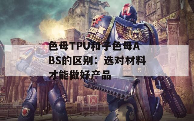 色母TPU和子色母ABS的區(qū)別：選對(duì)材料才能做好產(chǎn)品