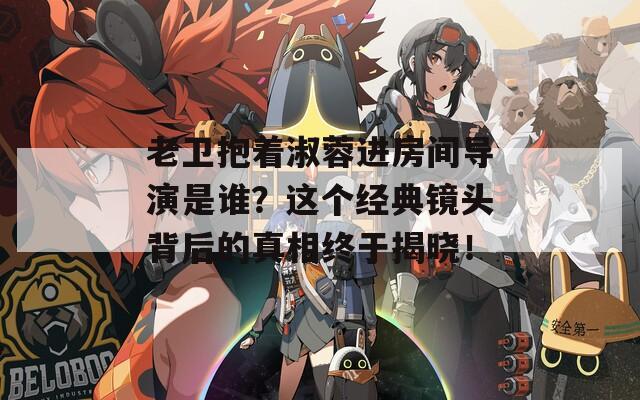 老衛(wèi)抱著淑蓉進(jìn)房間導(dǎo)演是誰？這個經(jīng)典鏡頭背后的真相終于揭曉！
